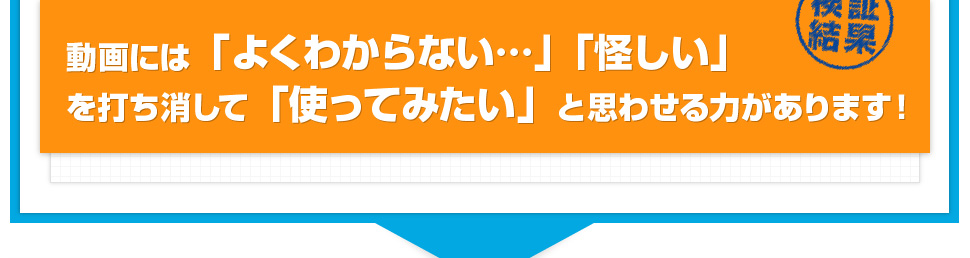 動画には「よくわからない…」「怪しい」を打ち消して「使ってみたい」と思わせる力があります！